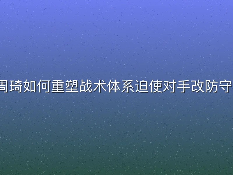 周琦如何重塑战术体系迫使对手改防守？